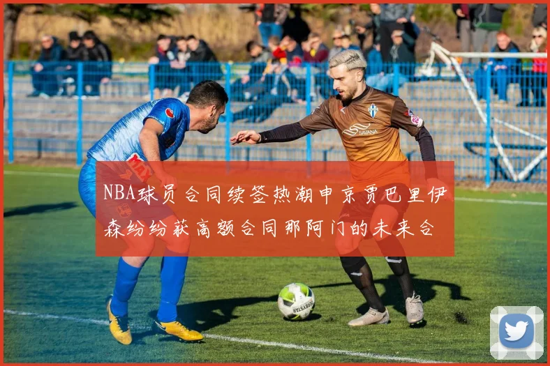 NBA球员合同续签热潮申京贾巴里伊森纷纷获高额合同那阿门的未来合同将如何定价