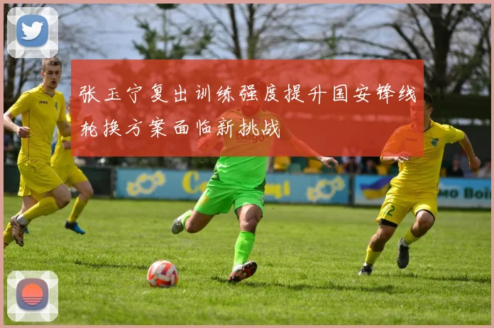 张玉宁复出训练强度提升国安锋线轮换方案面临新挑战