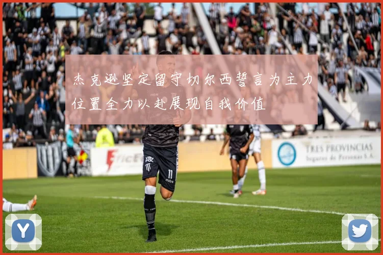杰克逊坚定留守切尔西誓言为主力位置全力以赴展现自我价值