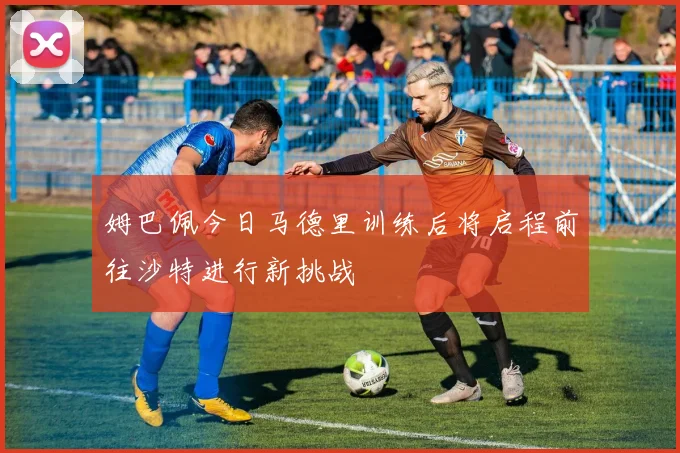 姆巴佩今日马德里训练后将启程前往沙特进行新挑战
