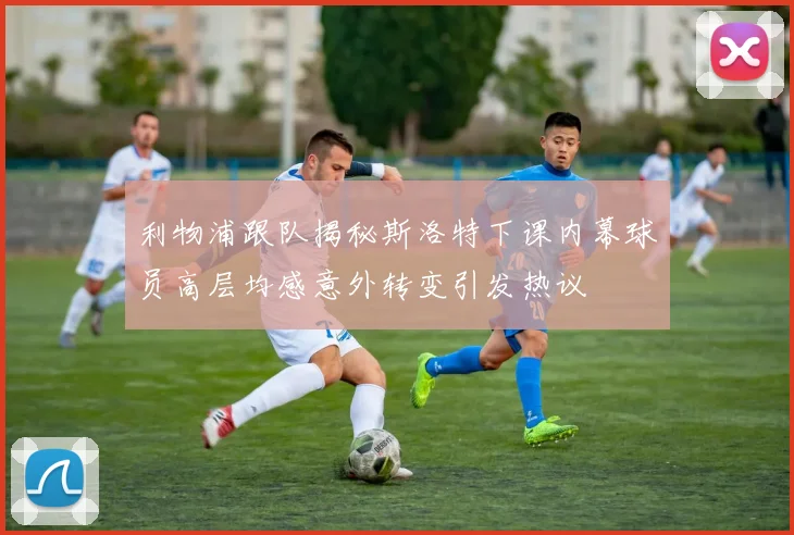 利物浦跟队揭秘斯洛特下课内幕球员高层均感意外转变引发热议