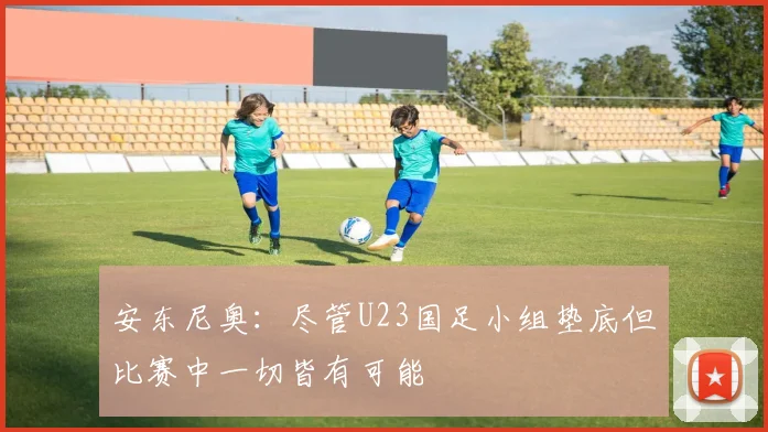 安东尼奥：尽管U23国足小组垫底但比赛中一切皆有可能