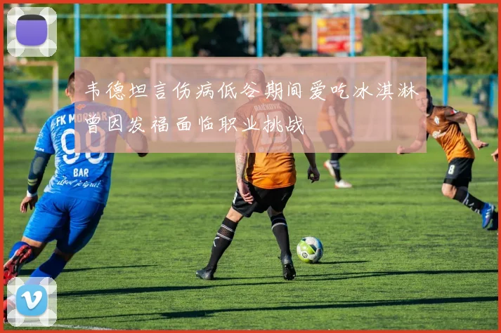 韦德坦言伤病低谷期间爱吃冰淇淋曾因发福面临职业挑战