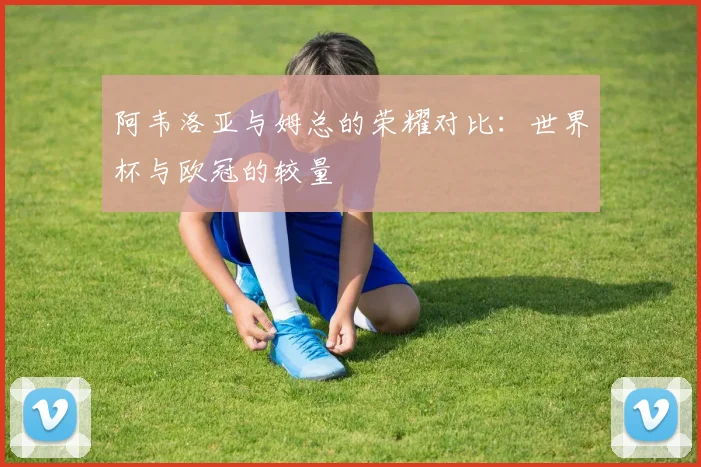 阿韦洛亚与姆总的荣耀对比：世界杯与欧冠的较量