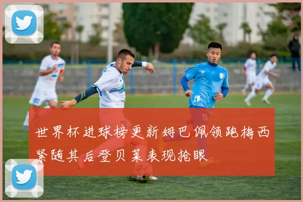 世界杯进球榜更新姆巴佩领跑梅西紧随其后登贝莱表现抢眼