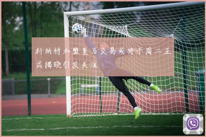 科纳特加盟皇马交易或将于周二正式揭晓引发关注