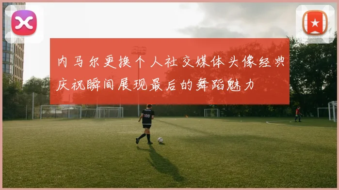内马尔更换个人社交媒体头像经典庆祝瞬间展现最后的舞蹈魅力