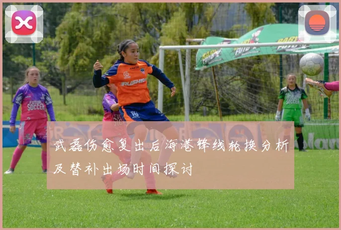 武磊伤愈复出后海港锋线轮换分析及替补出场时间探讨