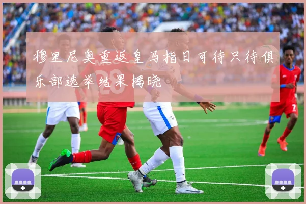 穆里尼奥重返皇马指日可待只待俱乐部选举结果揭晓