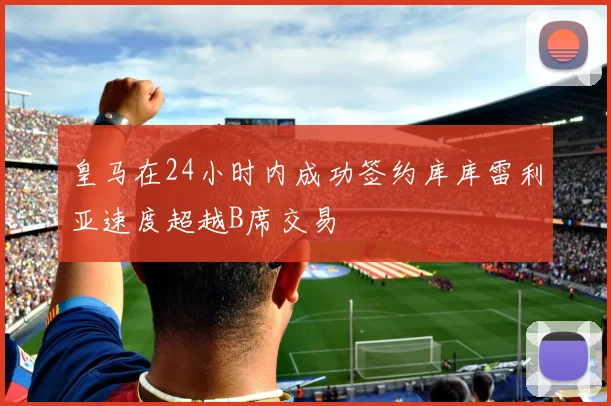 皇马在24小时内成功签约库库雷利亚速度超越B席交易