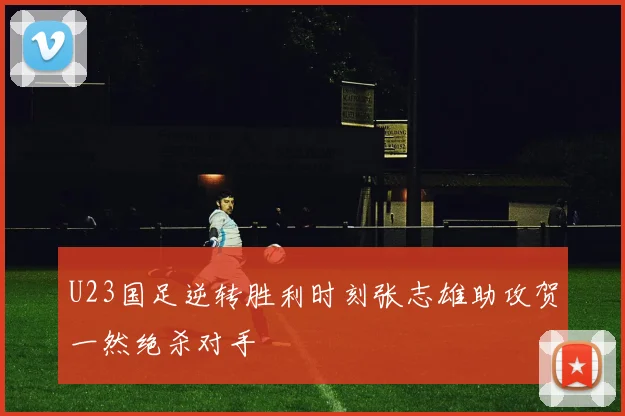 U23国足逆转胜利时刻张志雄助攻贺一然绝杀对手
