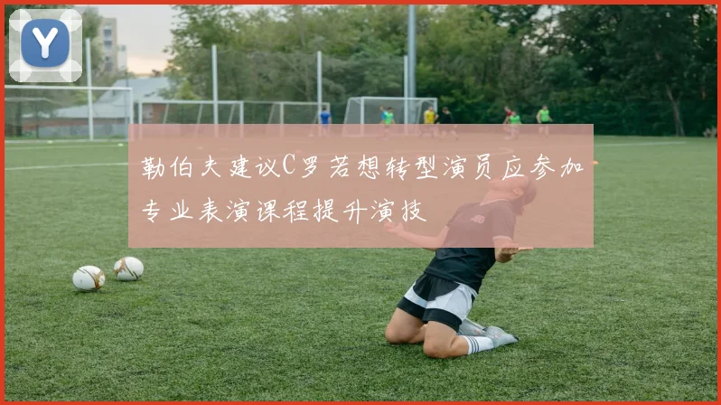 勒伯夫建议C罗若想转型演员应参加专业表演课程提升演技
