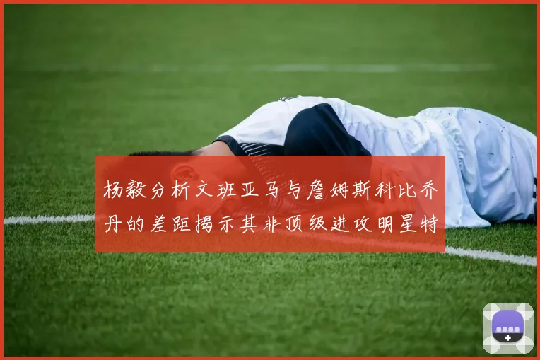 杨毅分析文班亚马与詹姆斯科比乔丹的差距揭示其非顶级进攻明星特质