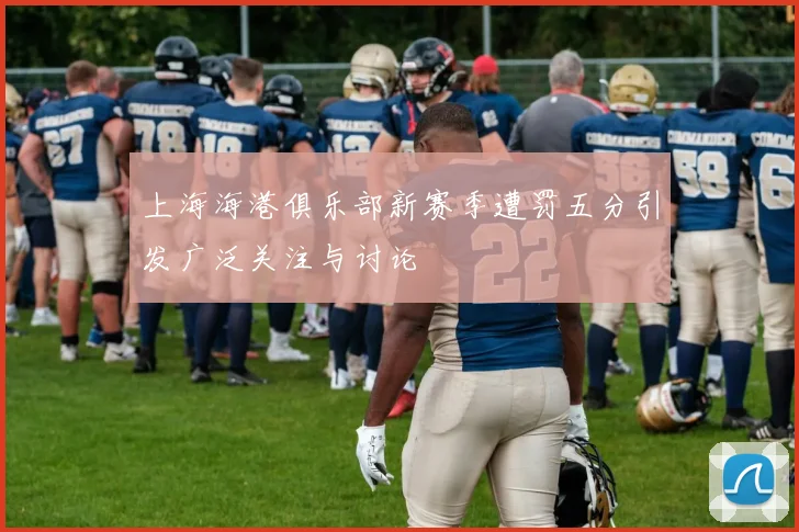 上海海港俱乐部新赛季遭罚五分引发广泛关注与讨论