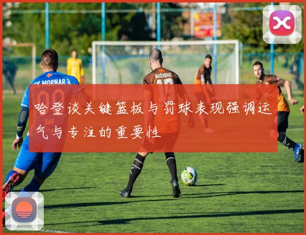 哈登谈关键篮板与罚球表现强调运气与专注的重要性