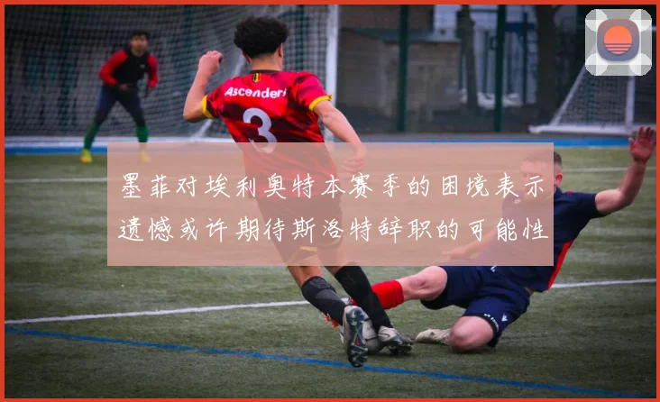墨菲对埃利奥特本赛季的困境表示遗憾或许期待斯洛特辞职的可能性