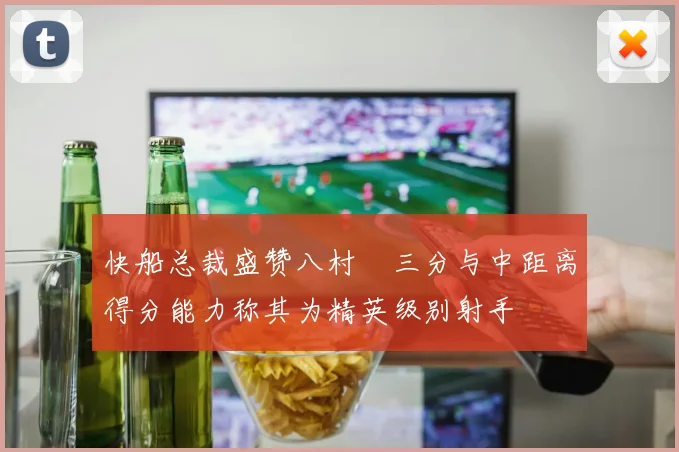 快船总裁盛赞八村塁三分与中距离得分能力称其为精英级别射手