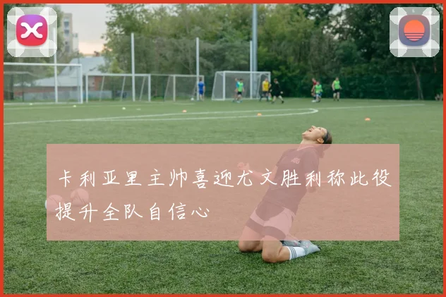 卡利亚里主帅喜迎尤文胜利称此役提升全队自信心