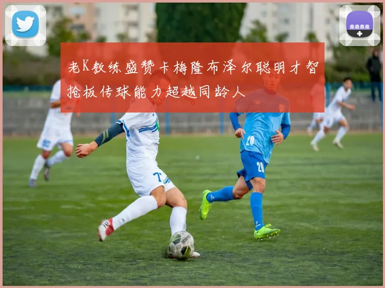 老K教练盛赞卡梅隆布泽尔聪明才智抢板传球能力超越同龄人