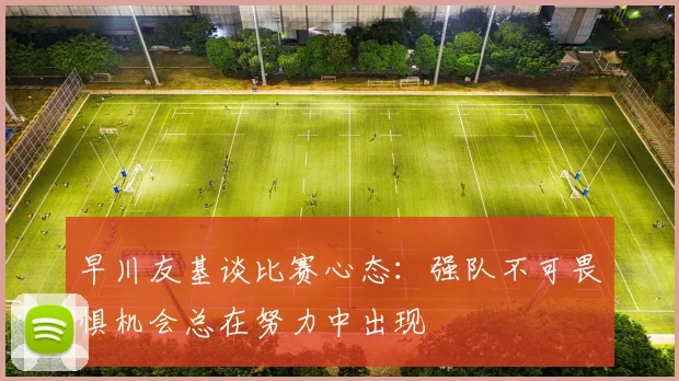 早川友基谈比赛心态：强队不可畏惧机会总在努力中出现