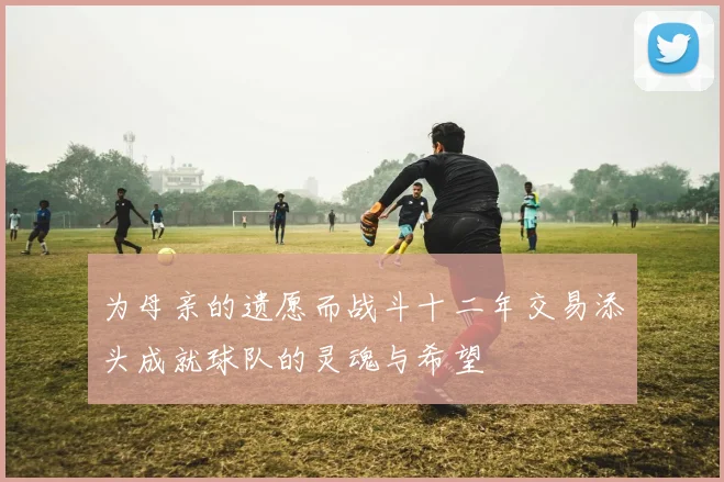 为母亲的遗愿而战斗十二年交易添头成就球队的灵魂与希望