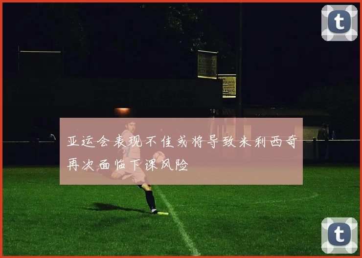 亚运会表现不佳或将导致米利西奇再次面临下课风险