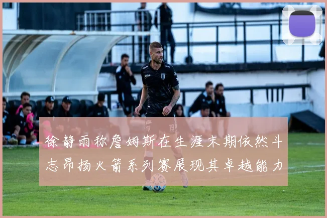 徐静雨称詹姆斯在生涯末期依然斗志昂扬火箭系列赛展现其卓越能力
