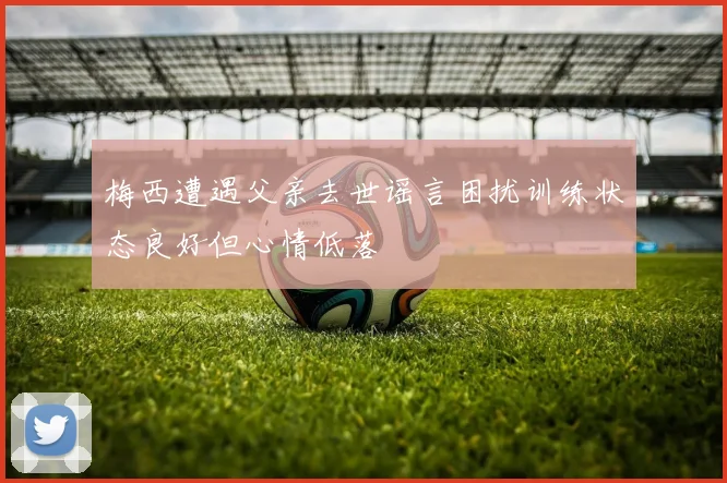 梅西遭遇父亲去世谣言困扰训练状态良好但心情低落