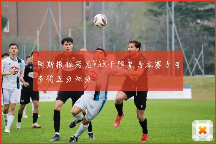阿斯报称若无VAR干预皇马本赛季可多得五分积分