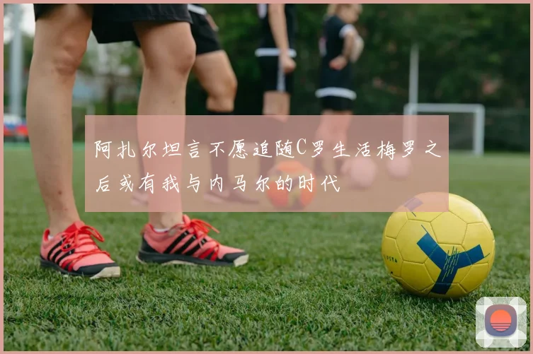 阿扎尔坦言不愿追随C罗生活梅罗之后或有我与内马尔的时代