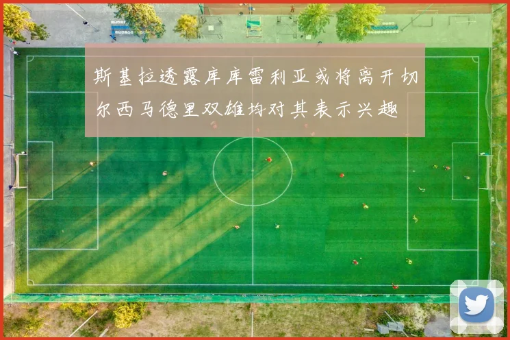 斯基拉透露库库雷利亚或将离开切尔西马德里双雄均对其表示兴趣