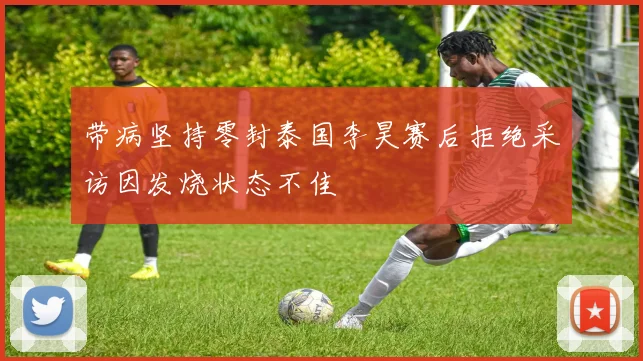带病坚持零封泰国李昊赛后拒绝采访因发烧状态不佳