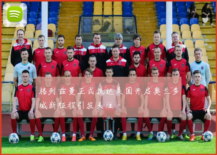 格列兹曼正式抵达美国开启奥兰多城新征程引发关注