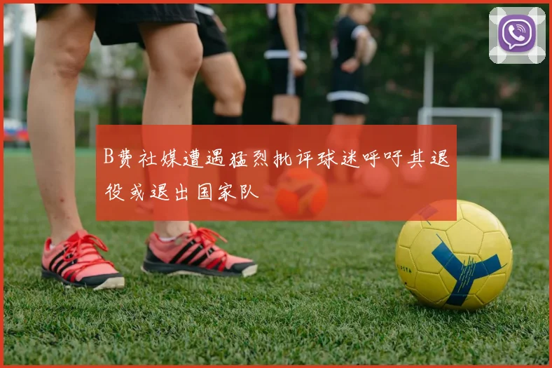 B费社媒遭遇猛烈批评球迷呼吁其退役或退出国家队