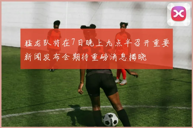 猛龙队将在7日晚上九点半召开重要新闻发布会期待重磅消息揭晓